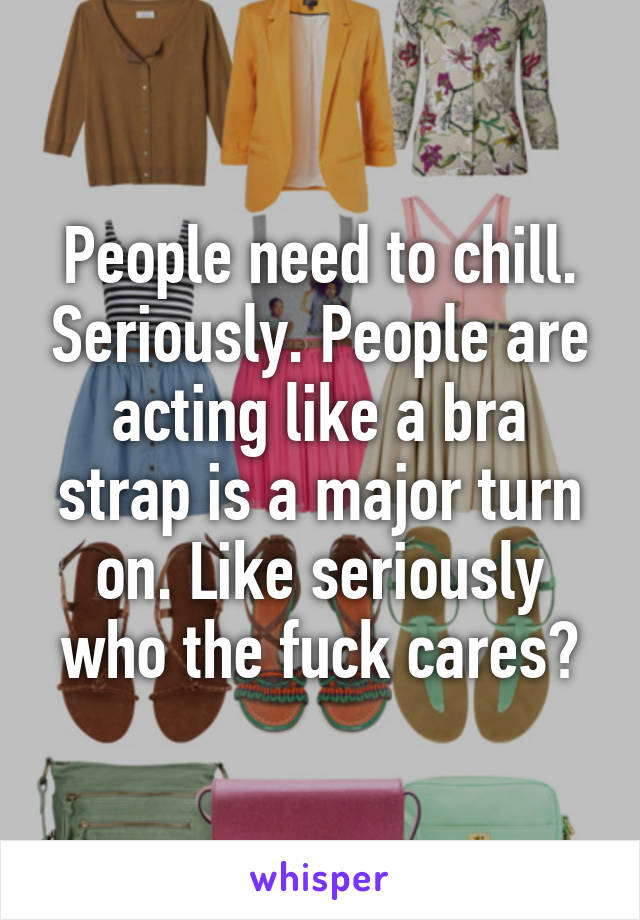 People need to chill. Seriously. People are acting like a bra strap is a major turn on. Like seriously who the fuck cares?