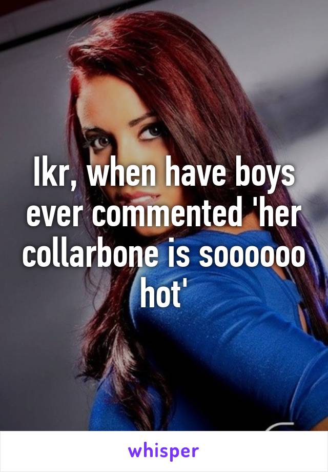 Ikr, when have boys ever commented 'her collarbone is soooooo hot'