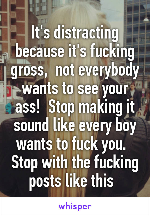 It's distracting because it's fucking gross,  not everybody wants to see your ass!  Stop making it sound like every boy wants to fuck you.   Stop with the fucking posts like this  