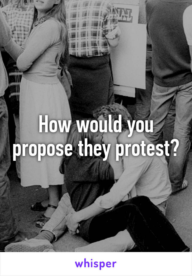 How would you propose they protest?