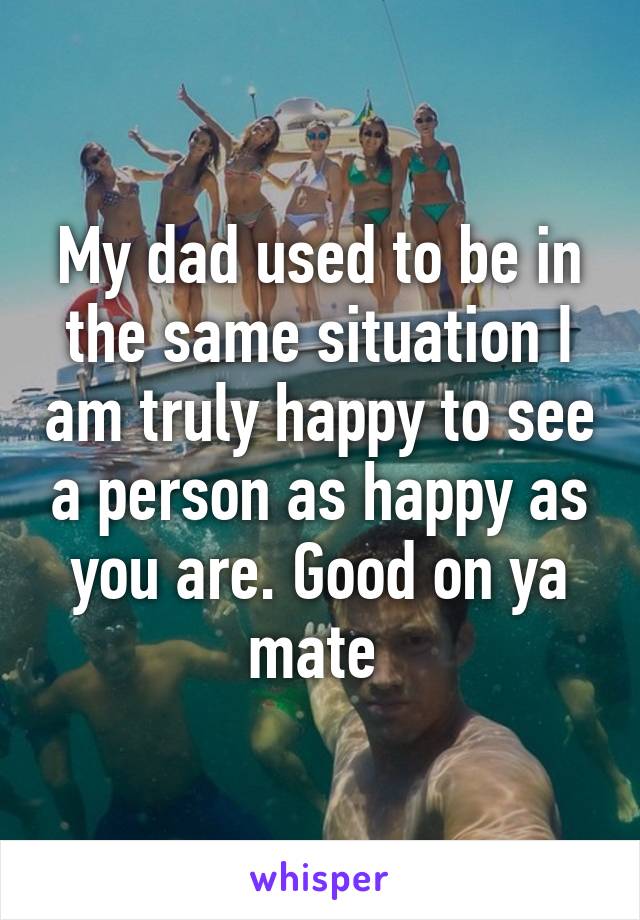 My dad used to be in the same situation I am truly happy to see a person as happy as you are. Good on ya mate 