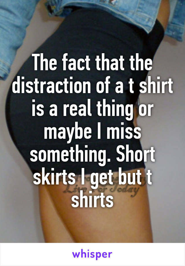 The fact that the distraction of a t shirt is a real thing or maybe I miss something. Short skirts I get but t shirts