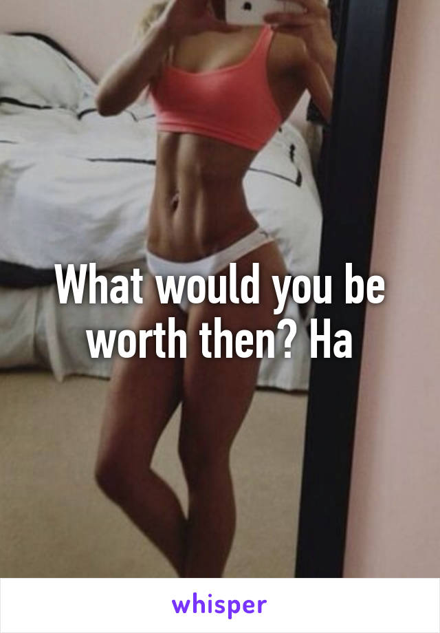 What would you be worth then? Ha