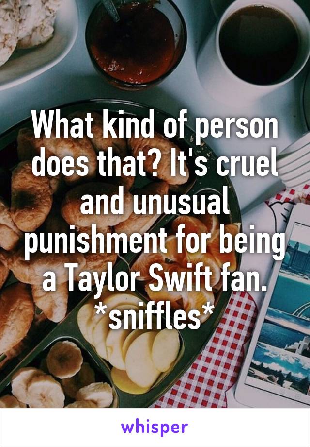 What kind of person does that? It's cruel and unusual punishment for being a Taylor Swift fan. *sniffles*