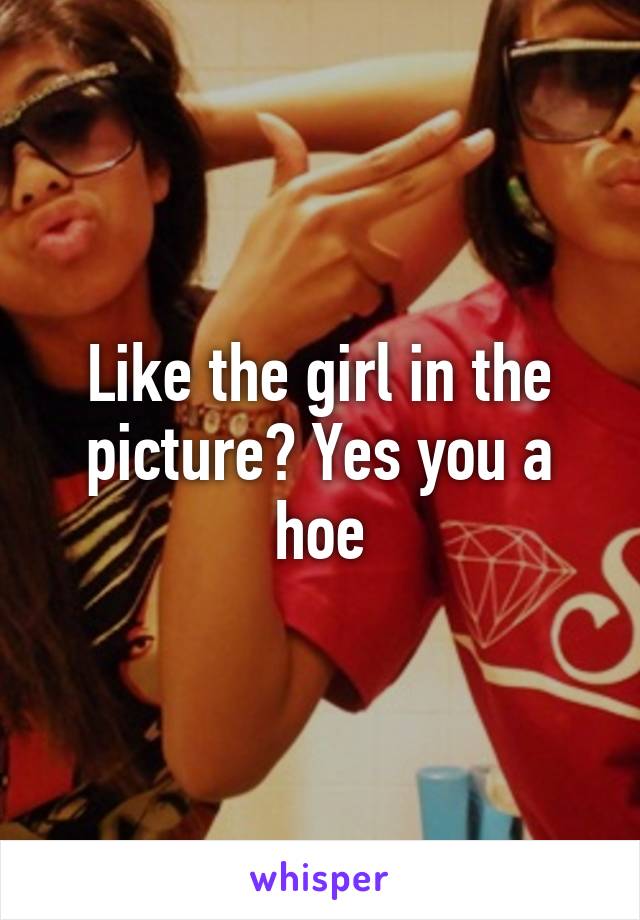 Like the girl in the picture? Yes you a hoe