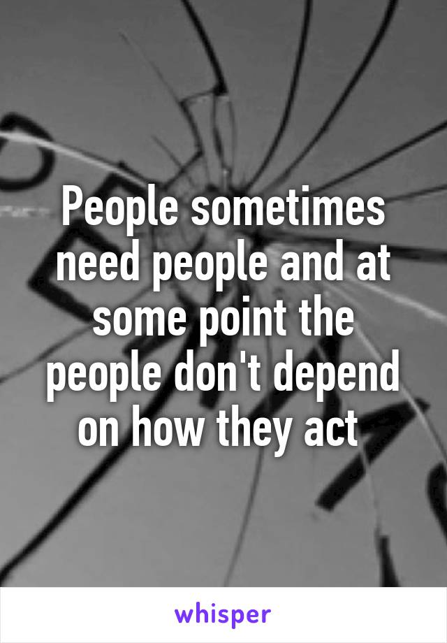 People sometimes need people and at some point the people don't depend on how they act 