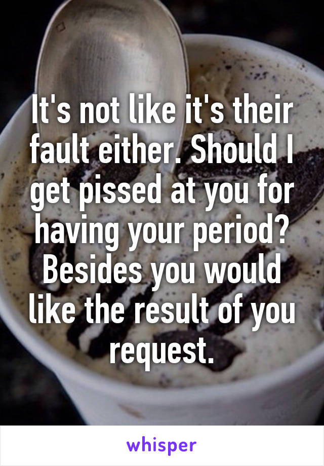 It's not like it's their fault either. Should I get pissed at you for having your period? Besides you would like the result of you request.