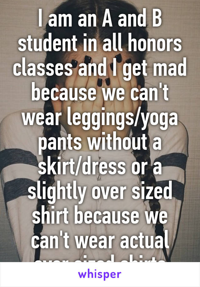 I am an A and B student in all honors classes and I get mad because we can't wear leggings/yoga pants without a skirt/dress or a slightly over sized shirt because we can't wear actual over sized shirts