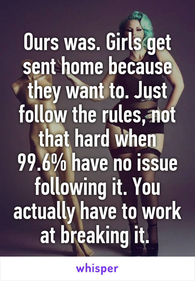 Ours was. Girls get sent home because they want to. Just follow the rules, not that hard when 99.6% have no issue following it. You actually have to work at breaking it. 