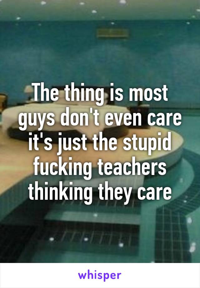 The thing is most guys don't even care it's just the stupid fucking teachers thinking they care