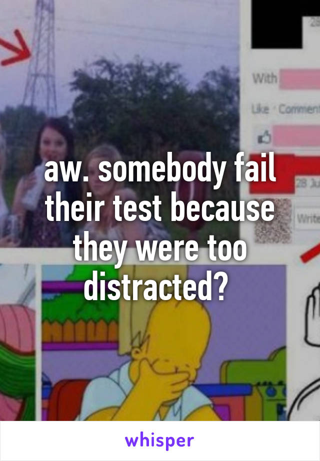 aw. somebody fail their test because they were too distracted? 