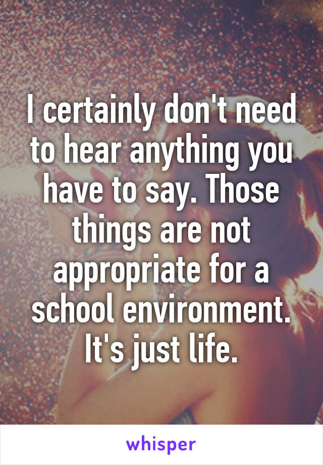 I certainly don't need to hear anything you have to say. Those things are not appropriate for a school environment. It's just life.