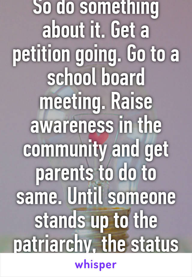 So do something about it. Get a petition going. Go to a school board meeting. Raise awareness in the community and get parents to do to same. Until someone stands up to the patriarchy, the status quo won't change. 