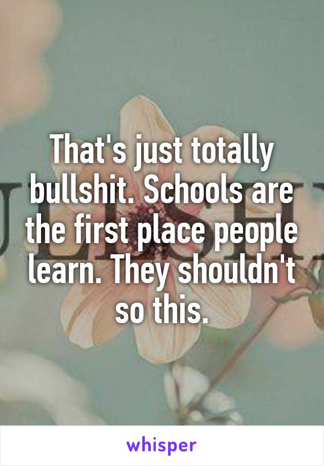 That's just totally bullshit. Schools are the first place people learn. They shouldn't so this.