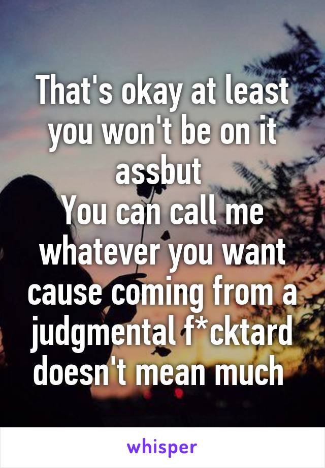 That's okay at least you won't be on it assbut 
You can call me whatever you want cause coming from a judgmental f*cktard doesn't mean much 