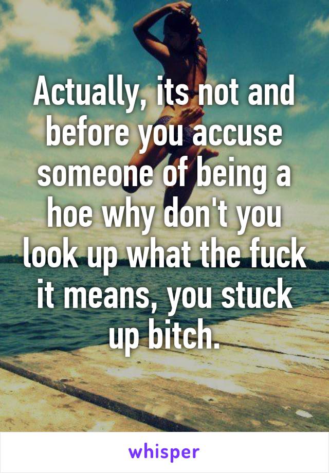 Actually, its not and before you accuse someone of being a hoe why don't you look up what the fuck it means, you stuck up bitch.
