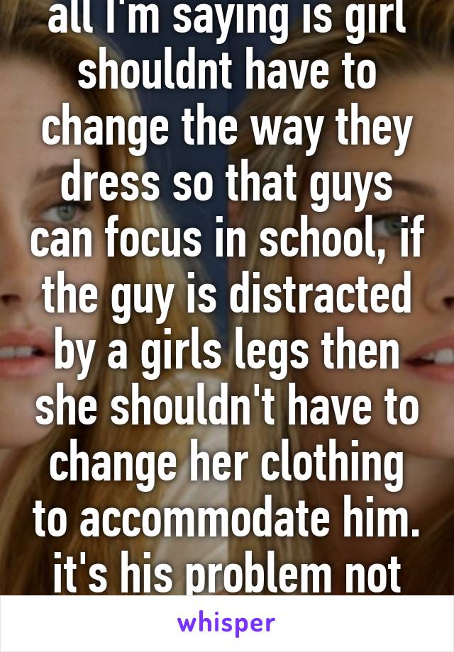 all I'm saying is girl shouldnt have to change the way they dress so that guys can focus in school, if the guy is distracted by a girls legs then she shouldn't have to change her clothing to accommodate him. it's his problem not hers