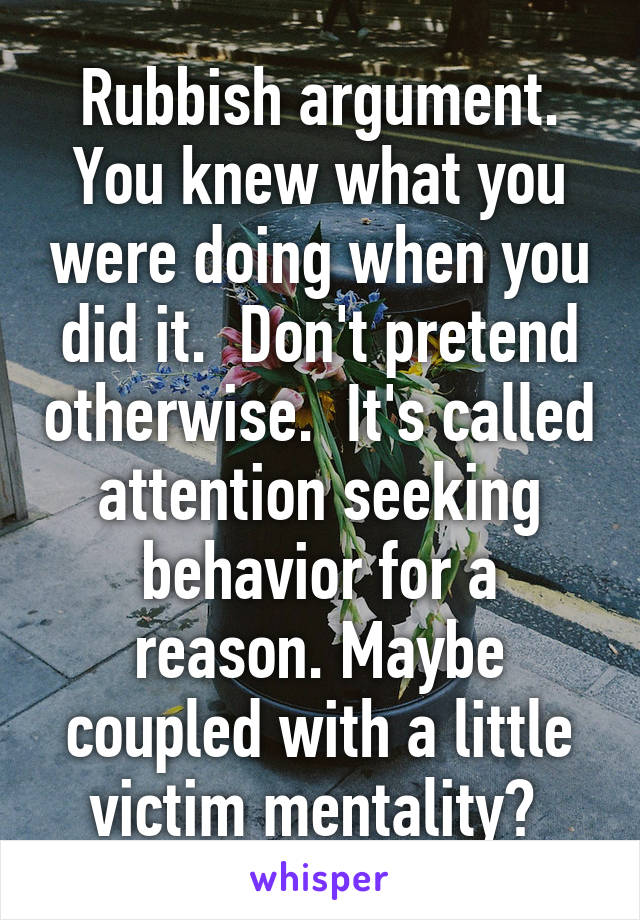 Rubbish argument. You knew what you were doing when you did it.  Don't pretend otherwise.  It's called attention seeking behavior for a reason. Maybe coupled with a little victim mentality? 