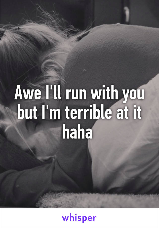 Awe I'll run with you but I'm terrible at it haha 