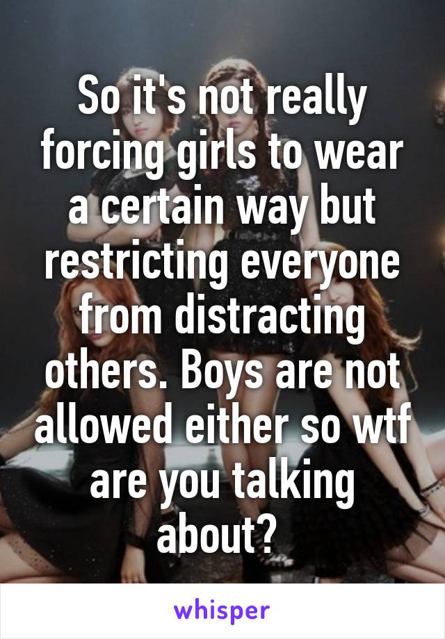 So it's not really forcing girls to wear a certain way but restricting everyone from distracting others. Boys are not allowed either so wtf are you talking about? 