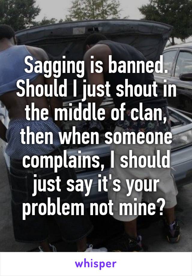 Sagging is banned. Should I just shout in the middle of clan, then when someone complains, I should just say it's your problem not mine? 