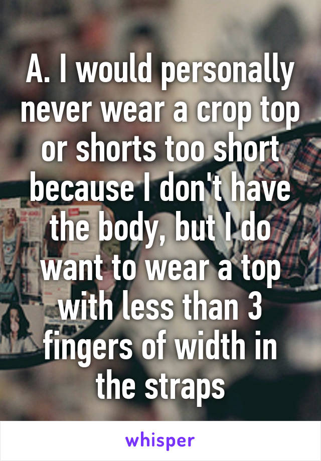 A. I would personally never wear a crop top or shorts too short because I don't have the body, but I do want to wear a top with less than 3 fingers of width in the straps