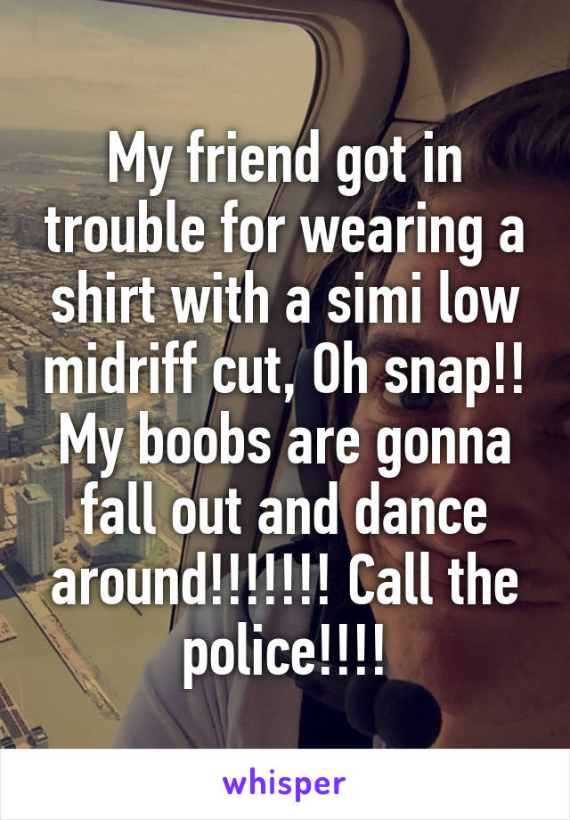 My friend got in trouble for wearing a shirt with a simi low midriff cut, Oh snap!! My boobs are gonna fall out and dance around!!!!!!! Call the police!!!!