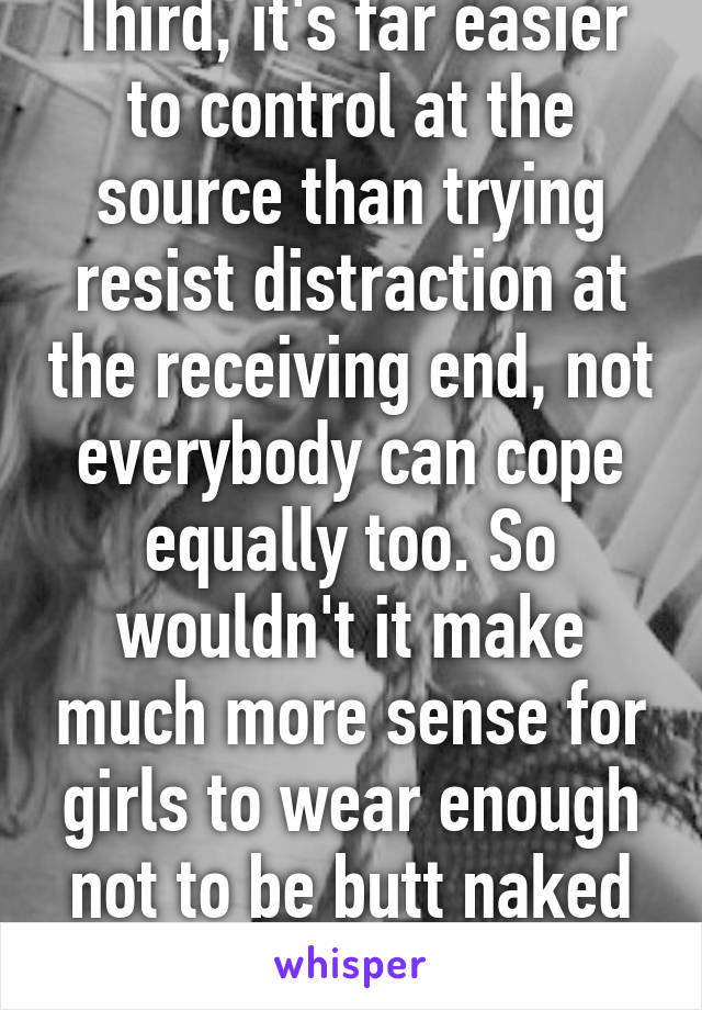 Third, it's far easier to control at the source than trying resist distraction at the receiving end, not everybody can cope equally too. So wouldn't it make much more sense for girls to wear enough not to be butt naked so that everyon