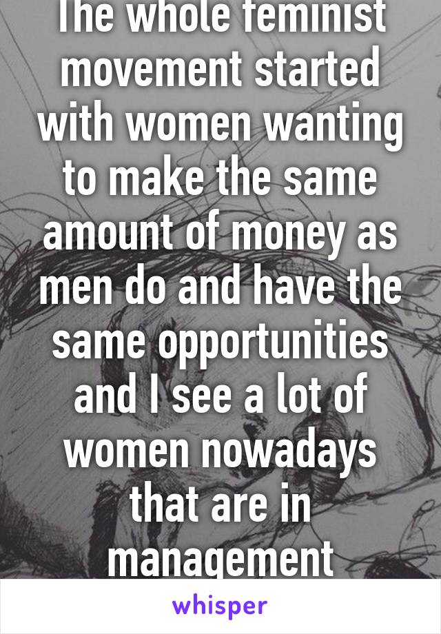 The whole feminist movement started with women wanting to make the same amount of money as men do and have the same opportunities and I see a lot of women nowadays that are in management positions.