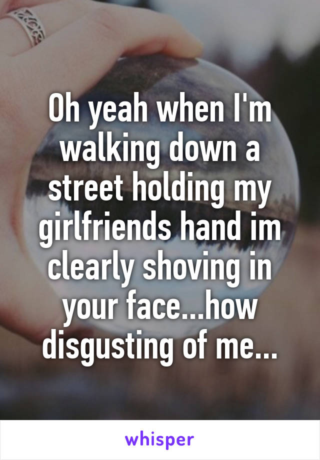 Oh yeah when I'm walking down a street holding my girlfriends hand im clearly shoving in your face...how disgusting of me...