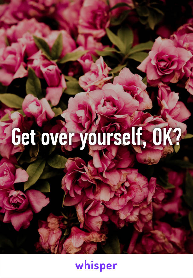 Get over yourself, OK?