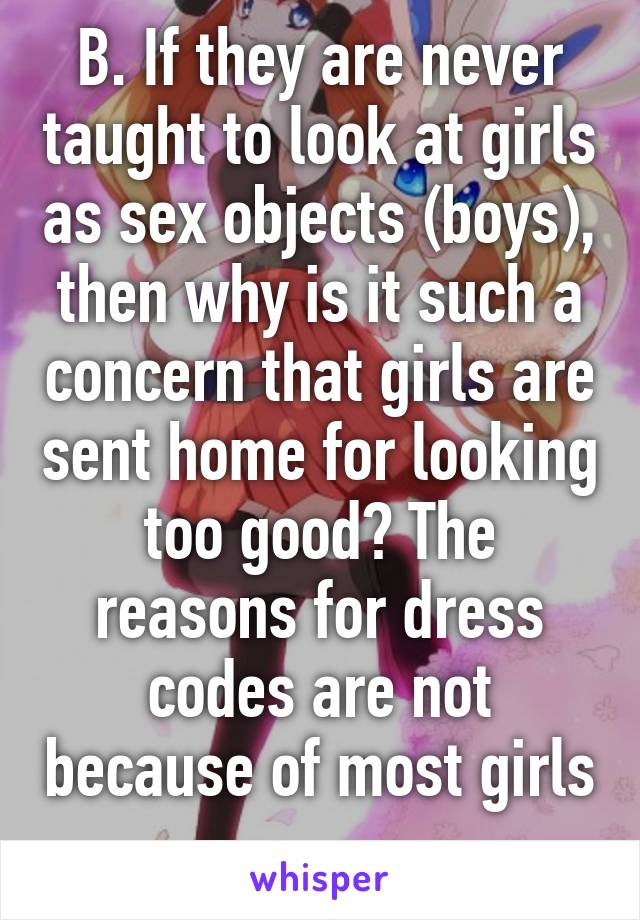 B. If they are never taught to look at girls as sex objects (boys), then why is it such a concern that girls are sent home for looking too good? The reasons for dress codes are not because of most girls
