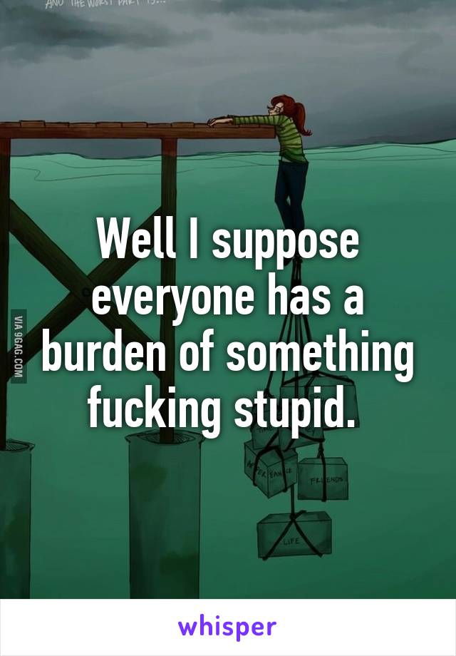 Well I suppose everyone has a burden of something fucking stupid. 