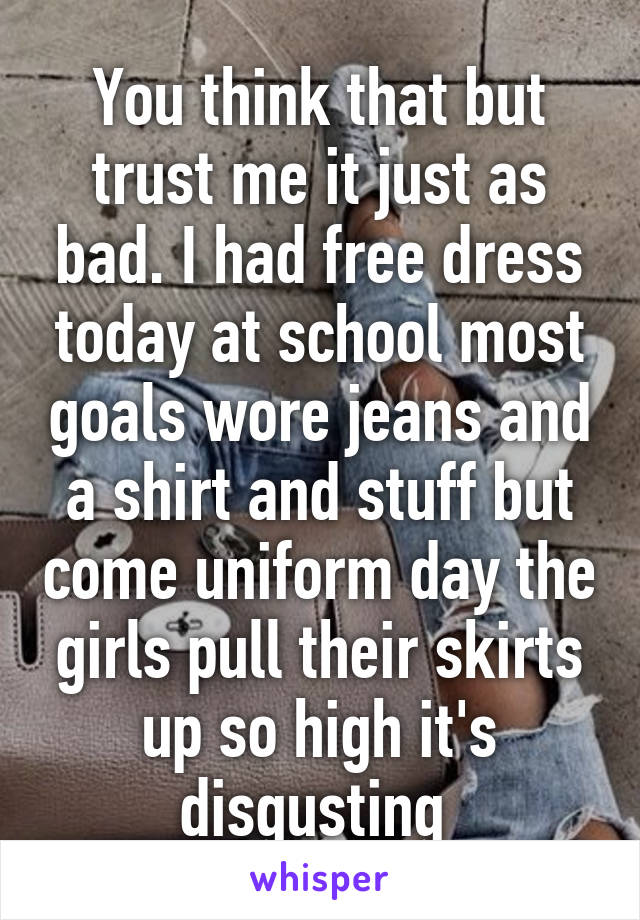 You think that but trust me it just as bad. I had free dress today at school most goals wore jeans and a shirt and stuff but come uniform day the girls pull their skirts up so high it's disgusting 