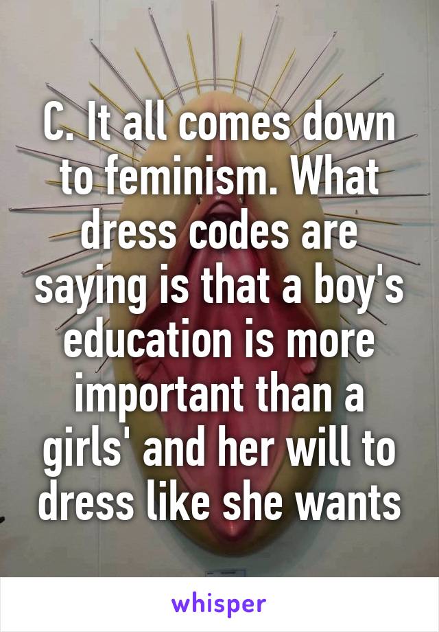 C. It all comes down to feminism. What dress codes are saying is that a boy's education is more important than a girls' and her will to dress like she wants