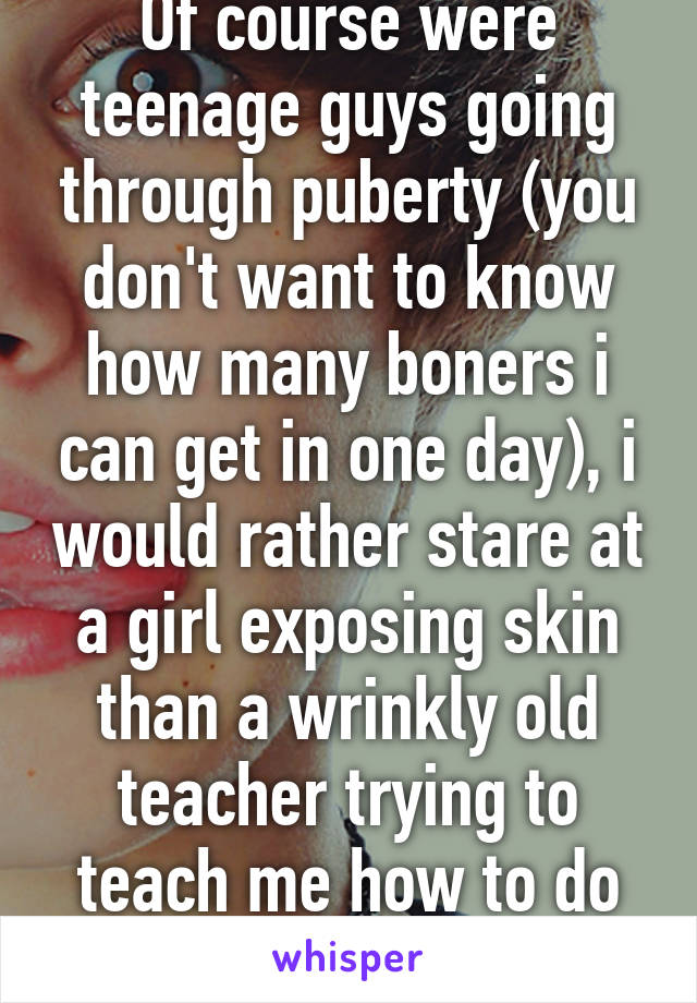 Of course were teenage guys going through puberty (you don't want to know how many boners i can get in one day), i would rather stare at a girl exposing skin than a wrinkly old teacher trying to teach me how to do math