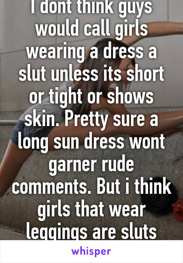 I dont think guys would call girls wearing a dress a slut unless its short or tight or shows skin. Pretty sure a long sun dress wont garner rude comments. But i think girls that wear leggings are sluts including my gf