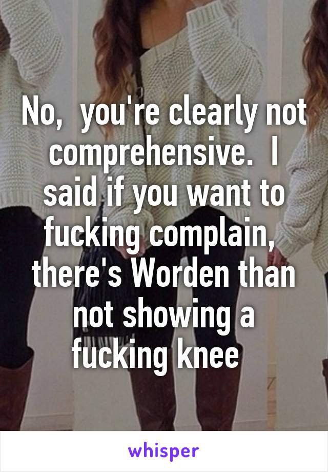 No,  you're clearly not comprehensive.  I said if you want to fucking complain,  there's Worden than not showing a fucking knee  