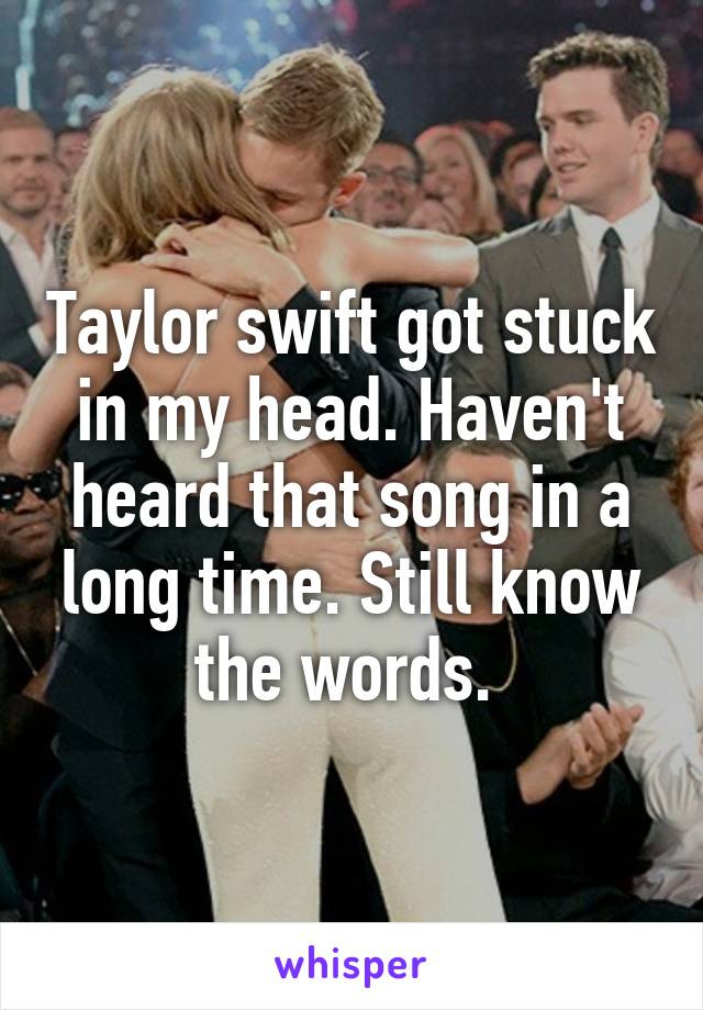 Taylor swift got stuck in my head. Haven't heard that song in a long time. Still know the words. 