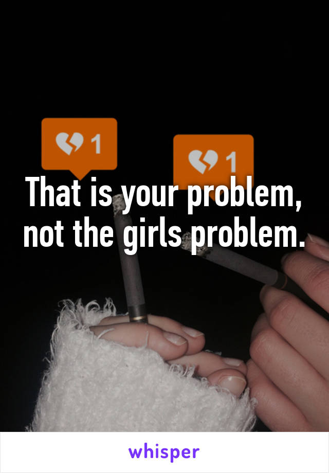 That is your problem, not the girls problem. 