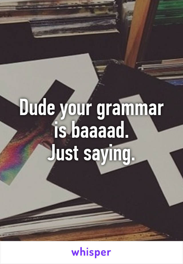 Dude your grammar is baaaad.
Just saying.