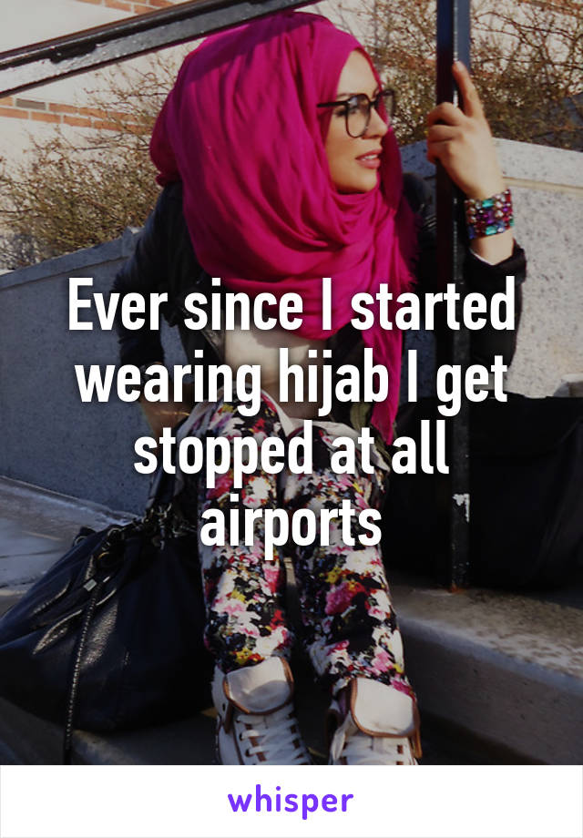 Ever since I started wearing hijab I get stopped at all airports