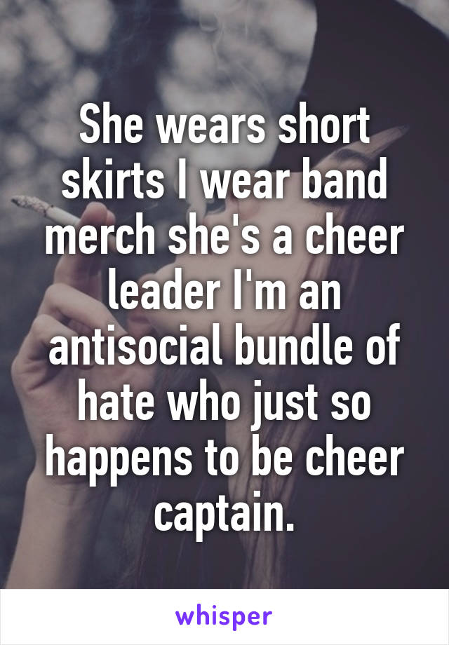 She wears short skirts I wear band merch she's a cheer leader I'm an antisocial bundle of hate who just so happens to be cheer captain.