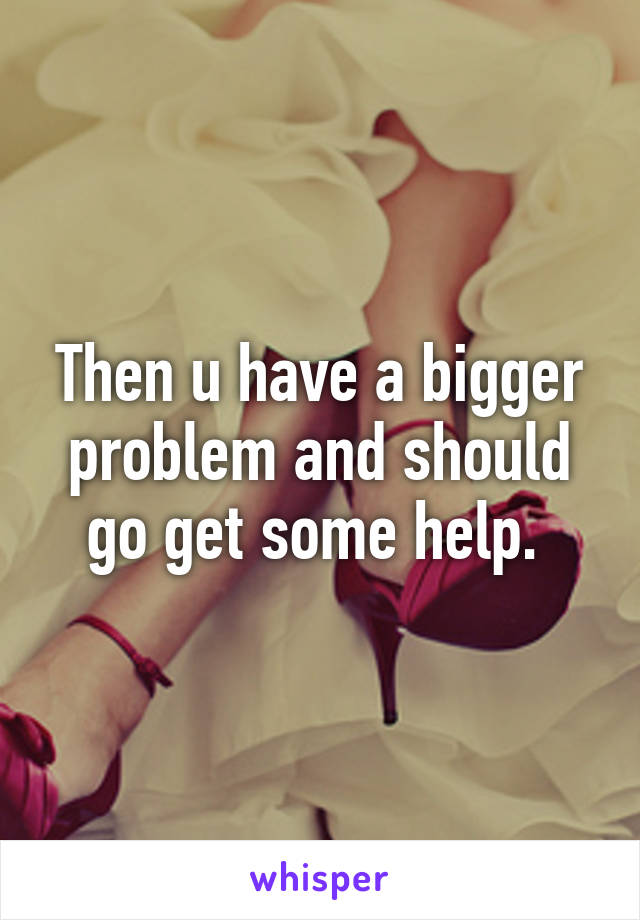 Then u have a bigger problem and should go get some help. 