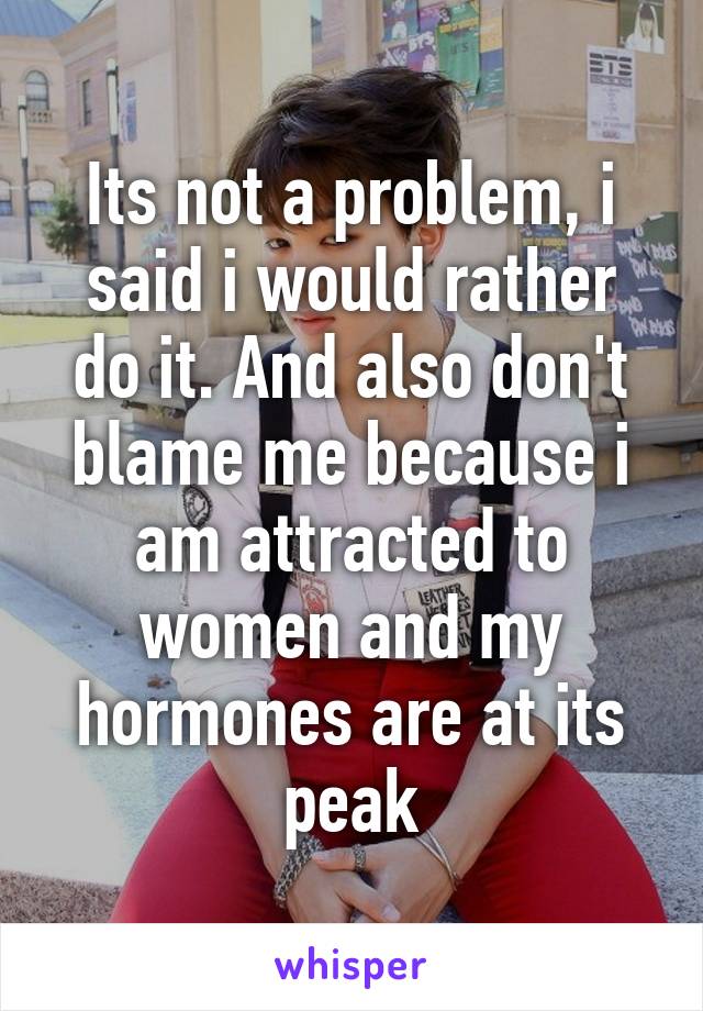 Its not a problem, i said i would rather do it. And also don't blame me because i am attracted to women and my hormones are at its peak