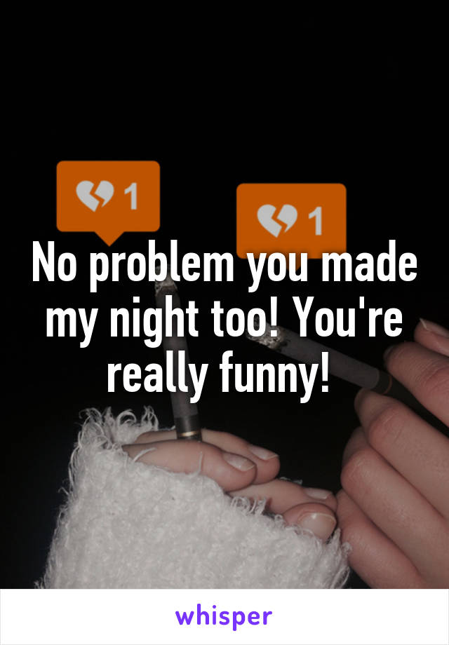 No problem you made my night too! You're really funny! 