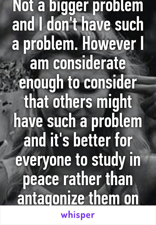 Not a bigger problem and I don't have such a problem. However I am considerate enough to consider that others might have such a problem and it's better for everyone to study in peace rather than antagonize them on purpose