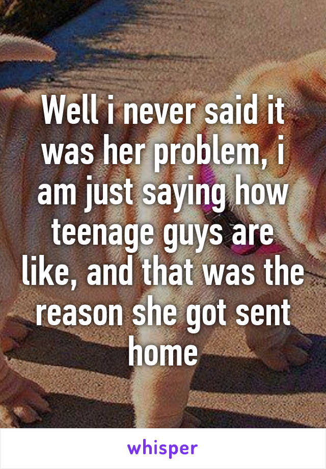 Well i never said it was her problem, i am just saying how teenage guys are like, and that was the reason she got sent home