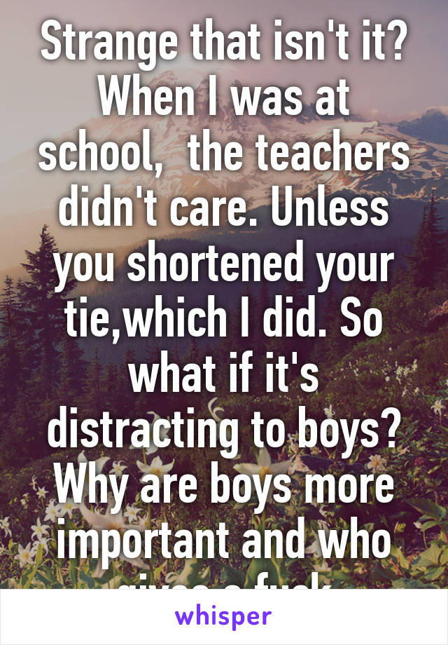 Strange that isn't it? When I was at school,  the teachers didn't care. Unless you shortened your tie,which I did. So what if it's distracting to boys? Why are boys more important and who gives a fuck