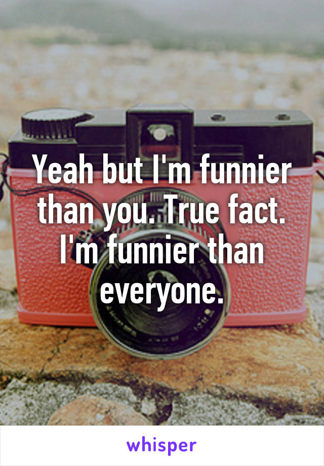 Yeah but I'm funnier than you. True fact. I'm funnier than everyone.